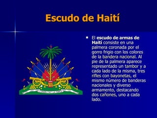 Escudo de Haití El  escudo de armas de Haití  consiste en una palmera coronada por el gorro frigio con los colores de la  bandera nacional . Al pie de la palmera aparece representado un  tambor  y a cada lado de la misma, tres  rifles  con  bayonetas , el mismo número de banderas nacionales y diverso armamento, destacando dos  cañones , uno a cada lado.  