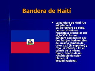Bandera de Haití La bandera de Haití fue adoptada el  25 de febrero  de  1986 , pero su diseño se remonta a principios del siglo XIX. Es una bandera compuesta por dos franjas horizontales del mismo tamaño de color azul (la superior) y rojo (la inferior). En el centro de la misma figura, dentro de un rectángulo de color blanco, el  escudo nacional . 