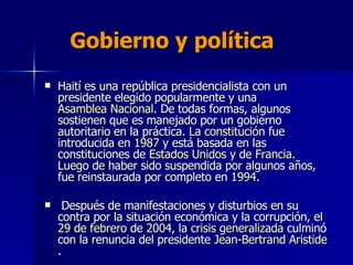 Gobierno y política   Haití es una república presidencialista con un presidente elegido popularmente y una  Asamblea Nacional . De todas formas, algunos sostienen que es manejado por un gobierno autoritario en la práctica. La  constitución  fue introducida en  1987  y está basada en las constituciones de  Estados Unidos  y de  Francia . Luego de haber sido suspendida por algunos años, fue reinstaurada por completo en  1994 . Después de manifestaciones y disturbios en su contra por la situación económica y la corrupción, el  29 de febrero  de  2004 , la  crisis generalizada  culminó con la renuncia del presidente  Jean-Bertrand Aristide . 