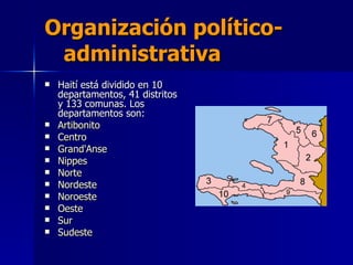 Organización político-  administrativa   Haití está dividido en 10 departamentos, 41 distritos y 133 comunas. Los departamentos son: Artibonito   Centro   Grand'Anse   Nippes   Norte   Nordeste   Noroeste   Oeste   Sur   Sudeste   