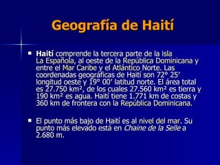 Geografía de Haití   Haití  comprende la tercera parte de la  isla   La Española , al oeste de la  República Dominicana  y entre el  Mar Caribe  y el  Atlántico  Norte. Las coordenadas geográficas de Haití son 72° 25′ longitud oeste y 19° 00′ latitud norte. El área total es 27.750 km², de los cuales 27.560 km² es tierra y 190 km² es agua. Haití tiene 1.771 km de costas y 360 km de frontera con la  República Dominicana . El punto más bajo de Haití es al  nivel del mar . Su punto más elevado está en  Chaine de la Selle  a 2.680 m.  