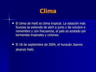 Clima El clima de Haití es clima tropical. La estación más lluviosa se extiende de abril a junio y de octubre a noviembre y con frecuencia, el país es azotado por tormentas tropicales y ciclones. El 18 de septiembre de  2004 , el huracán Jeanne alcanzó Haití.   