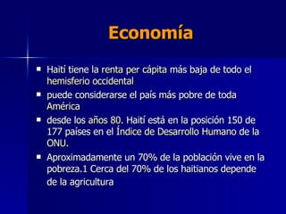 Economía  Haití tiene la  renta  per  cápita  más baja de todo el  hemisferio occidental puede considerarse el país más pobre de toda  América   desde los  años 80 . Haití está en la posición 150 de 177 países en el  Índice de Desarrollo Humano  de la  ONU .  Aproximadamente un 70% de la población vive en la pobreza. 1  Cerca del 70% de los haitianos depende de la agricultura   