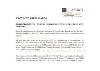 PROYECTOS REALIZADOS
PROYECTO POCTEP. “NUEVAS CIUDADES FLUVIALES DEL SIGLO XXI”.
“FLUVIAL”.
Es un Proyecto enmarcado dentro del Programa de Cooperación Transfronteriza España -
Portugal del periodo 2007-2013 y más concretamente en el Área Norte de Portugal-Castilla
y León.
En este año 2009 comienza el proyecto FLUVIAL liderado por el Ayuntamiento de
Zamora, el cual cuenta con socios de un lado y otro de la frontera. Los socios de esté
proyectos son: Asociación Ibérica de Municipios Ribereños del Duero (AIMRD), Ayto de
Toro, Câmara Municipal de Miranda do Douro (Portugal), Universidad Tras-os-Montes e
Alto Douro (UTAD) (Portugal).
El presupuesto global del Proyecto asciende a 1.401.303,00 Euros y estará financiado por la
Unión Europea con fondos FEDER por un importe de 1.050.977,25 Euros. La AIMRD
cuenta con un presupuesto total de 279.793,80 Euros (FEDER 209.845,35 Euros).
 