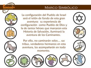 La configuración del Pueblo de Israel será el telón de fondo de esta gran aventura:  su experiencia de configuraci ón   como Pueblo de Dios y la de tantos héroes que marcaron esta Historia de Salvación, iluminar á la aventura de los Caminantes .  Por ello, no caminar án solos … sus tribus, verdaderos hermanos en esta aventura, los acompañarán en todo momento.   Marco Simb ólico 