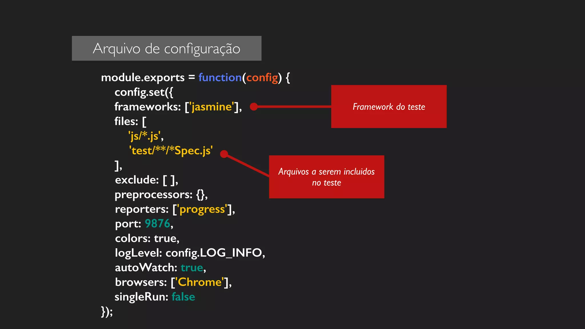 module.exports = function(config) { 
config.set({ 
frameworks: ['jasmine'], 
files: [ 
'js/*.js', 
'test/**/*Spec.js' 
], 
exclude: [ ], 
preprocessors: {}, 
reporters: ['progress'], 
port: 9876, 
colors: true, 
logLevel: config.LOG_INFO, 
autoWatch: true, 
browsers: ['Chrome'], 
singleRun: false 
}); 
Arquivos a serem incluidos 
no teste 
Framework do teste 
Arquivo de configuração 
 