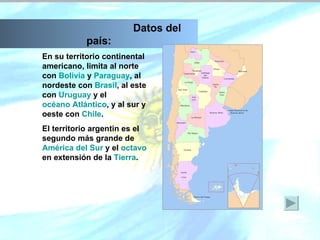 En su territorio continental americano, limita al norte con  Bolivia  y  Paraguay , al nordeste con  Brasil , al este con  Uruguay  y el  océano Atlántico , y al sur y oeste con  Chile .  El territorio argentin es el segundo más grande de  América del Sur  y el  octavo  en extensión de la  Tierra .   Datos del país: 