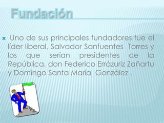 Fundación  Uno de sus principales fundadores fue el líder liberal, Salvador Sanfuentes  Torres y los que serían presidentes de la República, don Federico Errázuriz Zañartu y Domingo Santa María  González .