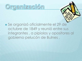 OrganizaciónSe organizó oficialmente el 29 de octubre de 1849 y reunió entre sus integrantes , a pipiolos y opositores al gobierno pelucón de Bulnes .