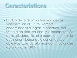 El Club de la reforma tendría nuevas versiones  en el futuro ,siempre encaminadas a lograr la apertura  del sistema político  chileno  y la incorporación de la  ciudadanía  al proceso de  toma de decisiones , logrando algunos  de sus objetivos  con las reformas constitucionales  aprobadas en 1874.Características 