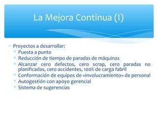 Proyectos a desarrollar: Puesta a punto Reducción de tiempo de paradas de máquinas  Alcanzar cero defectos, cero scrap, cero paradas no planificadas, cero accidentes, 100% de carga fabril Conformación de equipos de «involucramiento» de personal Autogestión con apoyo gerencial Sistema de sugerencias La Mejora Continua (I) 