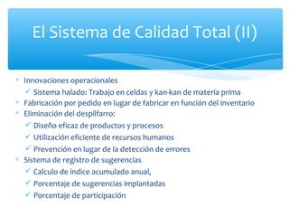 Innovaciones operacionales  Sistema halado: Trabajo en celdas y kan-kan de materia prima Fabricación por pedido en lugar de fabricar en función del inventario Eliminación del despilfarro:  Diseño eficaz de productos y procesos Utilización eficiente de recursos humanos Prevención en lugar de la detección de errores Sistema de registro de sugerencias  Calculo de índice acumulado anual,  Porcentaje de sugerencias implantadas  Porcentaje de participación El Sistema de Calidad Total (II) 