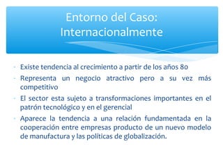 Existe tendencia al crecimiento a partir de los años 80 Representa un negocio atractivo pero a su vez más competitivo El sector esta sujeto a transformaciones importantes en el patrón tecnológico y en el gerencial Aparece la tendencia a una relación fundamentada en la cooperación entre empresas producto de un nuevo modelo de manufactura y las políticas de globalización. Entorno del Caso: Internacionalmente 