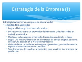 Estrategia Global: Ser una empresa de clase mundial Finalidad de la Estrategia:   Lograr el liderazgo en el mercado andino  Ser reconocida como un proveedor de bajo costo y de alta calidad en todos los mercados Mantener su liderazgo en el mercado de reposición nacional y regional Lograr una mayor penetración en el mercado de equipo original, así como obtener una posición en el mercado internacional El desarrollo de capacidades tecnológicas y gerenciales, prestando atención especial al adiestramiento de su personal Transformación del modelo organizativo para dominar los procesos de producción Estrategia de la Empresa (I) 