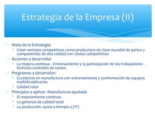 Meta de la Estrategia: Crear ventajas competitivas como productora de clase mundial de partes y componentes de alta calidad con costos competitivos Acciones a desarrollar La mejora continua - Entrenamiento y la participación de los trabajadores - Estrictos controles de costos Programas a desarrollar: Excelencia en manufactura con entrenamiento y conformación de equipos multidisciplinarios Calidad total Principios a aplicar: Manufactura ajustada El mejoramiento continuo La gerencia de calidad total  La producción «justo a tiempo» (JIT)  Estrategia de la Empresa (II) 