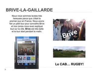 BRIVE-LA-GAILLARDE
Le CAB… RUGBY!
Nous nous sommes levées très
hereuses parce que c’était le
premier jour en France. Nous avons
fait un petit tour pour connaître Brive
et nos corres nous avez expliqué
tout sur la ville. Brive est très belle
et le tour était pendant le matin.