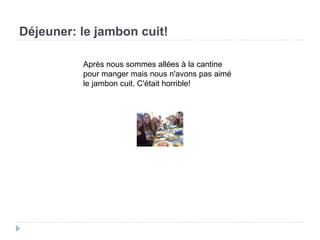 Déjeuner: le jambon cuit!
Après nous sommes allées à la cantine
pour manger mais nous n'avons pas aimé
le jambon cuit. C'était horrible!