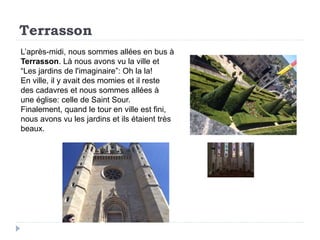 Terrasson
L’après-midi, nous sommes allées en bus à
Terrasson. Là nous avons vu la ville et
“Les jardins de l'imaginaire”: Oh la la!
En ville, il y avait des momies et il reste
des cadavres et nous sommes allées à
une église: celle de Saint Sour.
Finalement, quand le tour en ville est fini,
nous avons vu les jardins et ils étaient très
beaux.