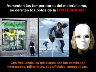 Aumentan las temperaturas del materialismo, se derriten los polos de la  FRATERNIDAD Con frecuencia las relaciones con los demás son interesadas, utilitaristas, superficiales, competitivas.  