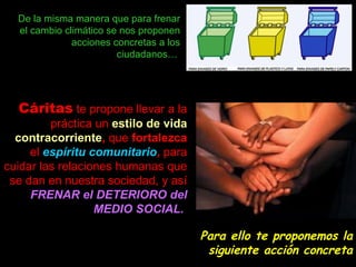 De la misma manera que para frenar el cambio climático se nos proponen acciones concretas a los ciudadanos…  Cáritas   te propone llevar a la práctica un   estilo de vida contracorriente ,  que  fortalezca  el  espíritu comunitario ,  para cuidar las relaciones humanas que se dan en nuestra sociedad, y así   FRENAR el DETERIORO del MEDIO SOCIAL.   Para ello te proponemos la siguiente acción concreta 