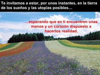 Te invitamos a estar, por unos instantes, en la tierra de los sueños y las utopías posibles… … esperando que en ti encuentren unas manos y un corazón dispuesto a hacerlos realidad. 