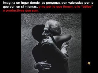 Imagina un lugar donde las personas son valoradas por lo que son en sí mismas,  y no por lo que tienen, o lo “útiles” o productivas que son. 