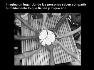 Imagina un lugar donde las personas saben compartir humildemente lo que tienen y lo que son. 