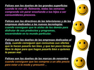 Felices son los dueños de las grandes superficies  cuando te ven allí, fielmente, todas las semanas comprando sin parar enseñando a tus hijos a ser consumidores precoces. Felices son los directivos de las televisiones y de las empresas dedicadas a las nuevas tecnologías , cuando consiguen que te aísles de los demás para disfrutar de sus productos y programas, encerrándote en tu mundo particular. Felices son los dueños de las empresas dedicadas al Ocio , cuando consiguen que consumas sus ofertas que te hacen pasarlo tan bien, y que tan poco tiempo libre te dejan para que hagas pasarlo bien a quienes lo pasan mal. Felices son los dueños de las marcas de renombre  cuando consiguen que las compres a un alto precio para estar a la moda y presumir… 