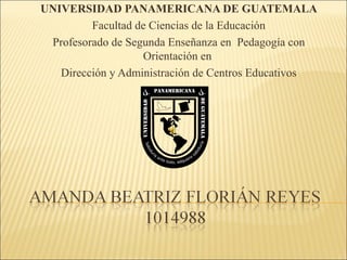 UNIVERSIDAD PANAMERICANA DE GUATEMALA
         Facultad de Ciencias de la Educación
 Profesorado de Segunda Enseñanza en Pedagogía con
                   Orientación en
   Dirección y Administración de Centros Educativos
 