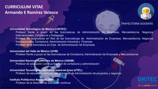 CURRICULUM VITAE
Armando E Ramírez Velasco
TRAYECTORIA DOCENTE
Universidad Tecnológica de México (UNITEC)
Profesor frente a grupo en las licenciaturas de Administración de Empresas, Mercadotecnia, Negocios
Internacionales, Contaduría y Pedagogía
Profesor de Asignaturas en Red de las licenciaturas de Administración de Empresas, Mercadotecnia, Negocios
Internacionales, Contaduría, Administración Industrial y Finanzas
Profesor de la licenciatura en línea de Administración de Empresas
Universidad del Valle de México (UVM)
Profesor frente a grupo en las licenciaturas de Contaduría, Administración de Empresas y Mercadotecnia
Universidad Nacional Autónoma de México (UNAM)
Profesor de educación continua facultad de contaduría y administración
Universidad Tecnológica Latinoamericana en línea (UTEL)
Profesor de educación continua del diplomado de Administración de proyectos y negocios
Instituto Politécnico Nacional (IPN)
Profesor de la dirección de educación continua
 