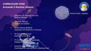 CURRICULUM VITAE
Armando E Ramírez Velasco
TRAYECTORIA LABORAL
• Emprove (E- learning Improve)
Director General
• Tarminas Texcoco
Gerente de Calidad
• Grupo Salinas (Elektra)
Supervisor de Tesorería y Finanzas
• Hir Expo Internacional
Analista de Compras
• Fin Común Servicios Financieros
Analista Financiero
• American Express Bank México
Coordinador en sitio de EBTA y Meeting Card
 