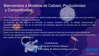 Bienvenidos a Modelos de Calidad, Productividad
y Competitividad
Hola chicos, es un placer para un servidor darles la bienvenida a esta experiencia virtual, en la que tendré el
honor de apoyarlos a lo largo de la materia.
La intención de esta materia es entender la relación existente entre la calidad, productividad y
competitividad, mismos que en el momento de fusionarse generan un binomio que se traduce en éxito
empresarial y personal.
Llevándonos a un proceso de mejora continua.
Estaré a sus ordenes para cualquier duda o situación especial a través de la mensajería de la plataforma
Sin mas que agradecerles su participación y esperando que esta experiencia sea totalmente enriquecedora
para ustedes les doy la BIENVENIDA.
Cordialmente
Mtro.Armando E Ramírez Velasco
Universidad Tecnológica de México Campus en Línea
 