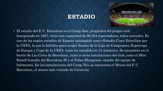 ESTADIO
• El estadio del F. C. Barcelona es el Camp Nou, propiedad del propio club.
Inaugurado en 1957, tiene una capacidad de 99.354 espectadores, todos sentados. Es
uno de los cuatro estadios de España catalogado como «Estadio Cinco Estrellas» por
la UEFA, lo que lo habilita para acoger finales de la Liga de Campeones, Supercopa
de Europa y Copa de la UEFA, como ha sucedido en 15 ocasiones. Se encuentra en el
barrio de Las Corts de Barcelona, junto a otras instalaciones del club, como el Mini
Estadi (estadio del Barcelona B) y el Palau Blaugrana, cancha del equipo de
baloncesto. En las instalaciones del Camp Nou se encuentra el Museo del F. C.
Barcelona, el museo más visitado de Cataluña
 