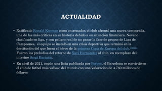 ACTUALIDAD
• Ratificado Ronald Koeman como entrenador, el club afrontó una nueva temporada,
una de las más críticas en su historia debido a su situación financiera. Noveno
clasificado en liga, y con peligro real de no pasar la fase de grupos de Liga de
Campeones, el equipo se instaló en una crisis deportiva que terminó en la
destitución del que fuera el héroe de la primera Copa de Europa del club.150151
Fueron los preludios del retorno de Xavi Hernández al club, en reemplazo del
interino Sergi Barjuán.
• En abril de 2021, según una lista publicada por Forbes, el Barcelona se convirtió en
el club de futbol más valioso del mundo con una valoración de 4.760 millones de
dólares
 