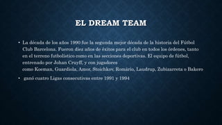 EL DREAM TEAM
• La década de los años 1990 fue la segunda mejor década de la historia del Fútbol
Club Barcelona. Fueron diez años de éxitos para el club en todos los órdenes, tanto
en el terreno futbolístico como en las secciones deportivas. El equipo de fútbol,
entrenado por Johan Cruyff, y con jugadores
como Koeman, Guardiola, Amor, Stoichkov, Romário, Laudrup, Zubizarreta o Bakero
• ganó cuatro Ligas consecutivas entre 1991 y 1994
 