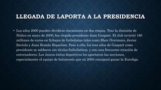 LLEGADA DE LAPORTA A LA PRESIDENCIA
• Los años 2000 pueden dividirse claramente en dos etapas. Tras la dimisión de
Núñez en mayo de 2000, fue elegido presidente Joan Gaspart. El club invirtió 180
millones de euros en fichajes de futbolistas tales como Marc Overmars, Javier
Saviola y Juan Román Riquelme. Pese a ello, los tres años de Gaspart como
presidente se saldaron sin títulos futbolísticos, y con una frecuente rotación de
entrenadores. Los únicos éxitos deportivos los aportaron las secciones,
especialmente el equipo de baloncesto que en 2003 consiguió ganar la Euroliga.
 