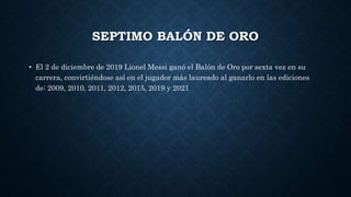 SEPTIMO BALÓN DE ORO
• El 2 de diciembre de 2019 Lionel Messi ganó el Balón de Oro por sexta vez en su
carrera, convirtiéndose así en el jugador más laureado al ganarlo en las ediciones
de: 2009, 2010, 2011, 2012, 2015, 2019 y 2021
 