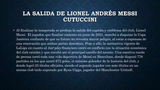 LA SALIDA DE LIONEL ANDRÉS MESSI
CUTUCCINI
• Al finalizar la temporada se produjo la salida del capitán y emblema del club, Lionel
Messi. El jugador, que finalizó contrato en junio de 2021, marchó a disputar la Copa
América confiante de que su futuro no revestía mayor peligro, al estar a expensas de
una renovación que ambas partes deseaban. Pese a ello, la normativa vigente de
LaLiga en cuanto al fair-play financiero entró en conflicto con la situación económica
del club catalán y que resultó ser el principal escollo del asunto. Una emotiva rueda
de prensa cerró toda una vida deportiva de Messi en Barcelona, donde disputó 778
partidos en los que anotó 672 goles, el máximo goleador de la historia del club, y
donde logró 35 títulos oficiales, siendo el segundo jugador con más títulos en un
mismo club (solo superado por Ryan Giggs, jugador del Manchester United).
 