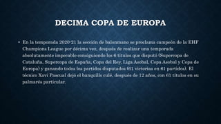 DECIMA COPA DE EUROPA
• En la temporada 2020-21 la sección de balonmano se proclama campeón de la EHF
Champions League por décima vez, después de realizar una temporada
absolutamente impecable consiguiendo los 6 títulos que disputó (Supercopa de
Cataluña, Supercopa de España, Copa del Rey, Liga Asobal, Copa Asobal y Copa de
Europa) y ganando todos los partidos disputados (61 victorias en 61 partidos). El
técnico Xavi Pascual dejó el banquillo culé, después de 12 años, con 61 títulos en su
palmarés particular.
 