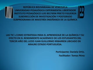 LAS TIC´s COMO ESTRATEGIA PARA EL APRENDIZAJE DE LA QUÍMICA Y SU
  EFECTO EN EL RENDIMIENTO ACADÉMICO DE LOS ESTUDIANTES DEL
   TERCER AÑO DEL LICEO JUAN GUILLERMO IRIBARREN UBICADO EN
                  ARAURE ESTADO PORTUGUESA.

                                        Participante: Daniela Ortiz.
                                           Facilitador: Tomas Pérez
 