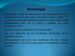 El presente estudio se enmarcó en una investigación de tipo
Cuasiexperimental y que según Hernández y Otros ( 1991) “ Es
en donde se manipula deliberadamente al menos una variable
independiente para ver su efecto y relación con otras
variables”(p.173).
 Se realizó bajo un diseño de Pre y Post Prueba.
Con una población de 55 estudiantes distribuidos de la
siguiente manera:
 28 estudiantes del Liceo Juan Guillermo Iribarren ( Grupo
Experimental; y 27 de la Escuela Básica Tricentenaria ( Grupo
Control)
 