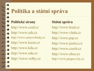 Politika a státní správa Politické strany http :// www . cssd . cz http :// www . ods . cz http :// www . uniesvobody . cz http :// www . kscm . cz http :// www . kdu . cz http :// www . oda . cz http :// www .volby. cz Státní správa http :// www .hrad. cz http :// www . vlada . cz http :// www . psp . cz http :// www .justice. cz http :// www . czech . cz http :// www .obce. cz http :// www . prague -city. cz 