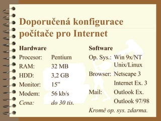 Doporučená konfigurace počítače pro Internet Hardware Procesor: Pentium RAM: 32 MB HDD: 3,2 GB Monitor: 15 ” Modem: 56 kb/s Cena: do 30 tis. Software Op. Sys.: Win 9x/NT Unix/Linux Browser: Netscape 3 Internet Ex. 3 Mail: Outlook Ex. Outlook 97/98 Kromě op. sys. zdarma. 