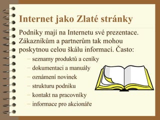 Internet jako Zlaté stránky Podniky mají na Internetu své prezentace. Zákazníkům a partnerům tak mohou poskytnou celou škálu informací. Často: seznamy produktů a ceníky dokumentaci a manuály oznámení novinek strukturu podniku kontakt na pracovníky informace pro akcionáře 