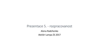 Prezentace 5. - rozpracovanost
Alena Radchenko
Ateliér Lampa ZS 2017
 
