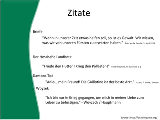 Zitate
Briefe
     "Wenn in unserer Zeit etwas helfen soll, so ist es Gewalt. Wir wissen,
     was wir von unseren Fürsten zu erwarten haben." Brief an die Familie, 5. April 1833


Der Hessische Landbote

     "Friede den Hütten! Krieg den Pallästen!"          Erste Botschaft, im Juli 1834. S. 1



Dantons Tod
         "Adieu, mein Freund! Die Guillotine ist der beste Arzt."                    4. Akt, 7. Szene / Danton

 Woyzek

         "Ich bin nur in Krieg gegangen, um mich in meiner Liebe zum
         Leben zu befestigen." - Woyzeck / Hauptmann


                                                                   Source : http://de.wikiquote.org/
 
