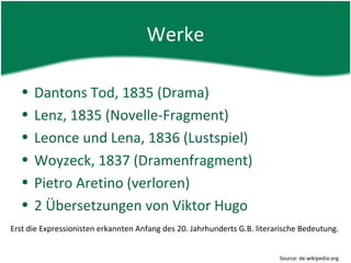 Werke

  •   Dantons Tod, 1835 (Drama)
  •   Lenz, 1835 (Novelle-Fragment)
  •   Leonce und Lena, 1836 (Lustspiel)
  •   Woyzeck, 1837 (Dramenfragment)
  •   Pietro Aretino (verloren)
  •   2 Übersetzungen von Viktor Hugo
Erst die Expressionisten erkannten Anfang des 20. Jahrhunderts G.B. literarische Bedeutung.


                                                                          Source: de.wikipedia.org
 