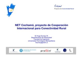 NET Cochamó, proyecto de Cooperación
 Internacional para Conectividad Rural

                  Dr.Hugo Durney W.
             Departamento de Electricidad
                 Facultad de Ingeniería
         Universidad Tecnológica Metropolitana
                   hdurney@utem.cl
 