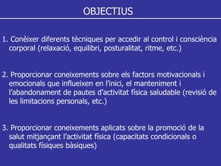 OBJECTIUS 1. Conèixer diferents tècniques per accedir al control i consciència corporal (relaxació, equilibri, posturalitat, ritme, etc.) 2. Proporcionar coneixements sobre els factors motivacionals i  emocionals que influeixen en l’inici, el manteniment i l’abandonament de pautes d’activitat física saludable (revisió de  les limitacions personals, etc.) 3. Proporcionar coneixements aplicats sobre la promoció de la  salut mitjançant l’activitat física (capacitats condicionals o  qualitats físiques bàsiques) 