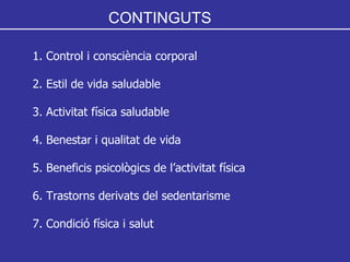 CONTINGUTS 1. Control i consciència corporal 2. Estil de vida saludable 3. Activitat física saludable 4. Benestar i qualitat de vida 5. Beneficis psicològics de l’activitat física 6. Trastorns derivats del sedentarisme 7. Condició física i salut 
